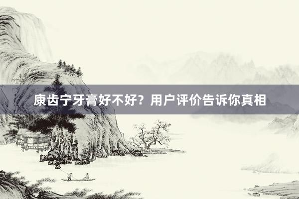 康齿宁牙膏好不好？用户评价告诉你真相