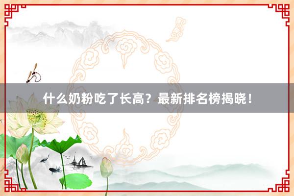 什么奶粉吃了长高？最新排名榜揭晓！